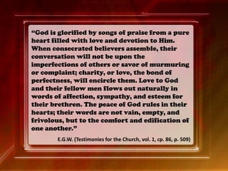 “God is glorified by songs of praise from a pure
heart filled with love and devotion to Him.
When consecrated believers assemble, their
conversation will not be upon the
imperfections of others or savor of murmuring
or complaint; charity, or love, the bond of
perfectness, will encircle them. Love to God
and their fellow men flows out naturally in
words of affection, sympathy, and esteem for
their brethren. The peace of God rules in their
hearts; their words are not vain, empty, and
frivolous, but to the comfort and edification of
one another.”
E.G.W. (Testimonies for the Church, vol. 1, cp. 86, p. 509)
 