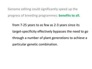 Genome editing could significantly speed up the
progress of breeding programmes: benefits to all.
from 7-25 years to as few as 2-3 years since its
target-specificity effectively bypasses the need to go
through a number of plant generations to achieve a
particular genetic combination.
 