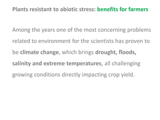 Plants resistant to abiotic stress: benefits for farmers
Among the years one of the most concerning problems
related to environment for the scientists has proven to
be climate change, which brings drought, floods,
salinity and extreme temperatures, all challenging
growing conditions directly impacting crop yield.
 