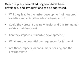 • Will they lead to the faster development of new crop
varieties and animal breeds at a lower cost?
• Could they present any new health and environmental
safety considerations?
• Can they impact sustainable development?
• What are the potential consequences for farmers?
• Are there impacts for consumers, society, and the
environment?
Over the years, several editing tools have been
developed, and key questions can be addressed.
 
