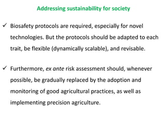 Addressing sustainability for society
 Biosafety protocols are required, especially for novel
technologies. But the protocols should be adapted to each
trait, be flexible (dynamically scalable), and revisable.
 Furthermore, ex ante risk assessment should, whenever
possible, be gradually replaced by the adoption and
monitoring of good agricultural practices, as well as
implementing precision agriculture.
 