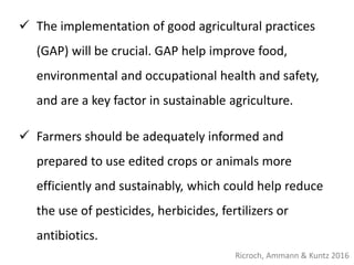  The implementation of good agricultural practices
(GAP) will be crucial. GAP help improve food,
environmental and occupational health and safety,
and are a key factor in sustainable agriculture.
 Farmers should be adequately informed and
prepared to use edited crops or animals more
efficiently and sustainably, which could help reduce
the use of pesticides, herbicides, fertilizers or
antibiotics.
Ricroch, Ammann & Kuntz 2016
 