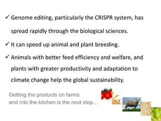 Genome editing, particularly the CRISPR system, has
spread rapidly through the biological sciences.
 It can speed up animal and plant breeding.
 Animals with better feed efficiency and welfare, and
plants with greater productivity and adaptation to
climate change help the global sustainability.
Getting the products on farms
and into the kitchen is the next step...
 