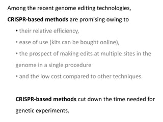Among the recent genome editing technologies,
CRISPR-based methods are promising owing to
• their relative efficiency,
• ease of use (kits can be bought online),
• the prospect of making edits at multiple sites in the
genome in a single procedure
• and the low cost compared to other techniques.
CRISPR-based methods cut down the time needed for
genetic experiments.
 