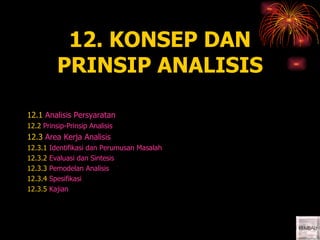 12. KONSEP DAN12. KONSEP DAN
PRINSIP ANALISISPRINSIP ANALISIS
12.1 Analisis Persyaratan
12.2 Prinsip-Prinsip Analisis
12.3 Area Kerja Analisis
12.3.1 Identifikasi dan Perumusan Masalah
12.3.2 Evaluasi dan Sintesis
12.3.3 Pemodelan Analisis
12.3.4 Spesifikasi
12.3.5 Kajian
 