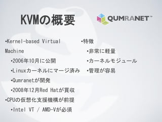 KVMの概要
•Kernel-based Virtual
Machine
•2006年10月に公開
•Linuxカーネルにマージ済み
•Qumranetが開発
•2008年12月Red Hatが買収
•CPUの仮想化支援機構が前提
•Intel VT / AMD-Vが必須
•特徴
•非常に軽量
•カーネルモジュール
•管理が容易
 