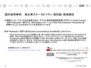 © 2011 IBM Corporation40
国外採用事例： 高水準スケーラビイティ・高性能・高信頼性
大規模エンタープライズのお客様である、ブラジル連邦高速道路警察（DPRF）と Cortal Consors
（BNP Paribasの一部門）は、IBM System xサーバ上にRed Hat Enterprise Virtualizationを
配備することによる大きなメリットを享受されています。
BNP Paribasの一部門であるCortal ConsorsのAnja Schaffer氏によるコメント：
– 「Red Hat Enterprise Linuxを配備した後、我々はIBM X3850上のRed Hat Enterprise Virtualizationを
採用してRed Hatの配備をさらに拡充しました。バンキングアプリケーション用にRed Hat Enterprise
VirtualizationとIBMの組合わせを配備して以来、我々は高い水準のスケーラビリティ、性能、および信頼
性を達成してきました。我々は、 KVM（Kernel-based Virtual Machine）が真に高性能な仮想化テクノロ
ジであり、我々のニーズを完全に上回っていると確信しています」
詳細情報はWebにてご覧頂けます
http://www.jp.redhat.com/releases/2011/05032011_4.html
 