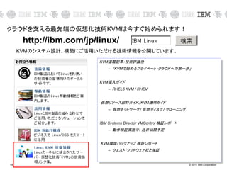 © 2011 IBM Corporation44
クラウドを支える最先端の仮想化技術KVMは今すぐ始められます！
http://ibm.com/jp/linux/
KVM連載記事：技術評論社
– 「KVMで始めるプライベート・クラウドへの第一歩」
KVM導入ガイド
– RHEL6 KVM / RHEV
仮想リソース設計ガイド、KVM運用ガイド
– 仮想ネットワーク / 仮想ディスク / クローニング
IBM Systems Director VMControl 検証レポート
– 動作検証実施中、近日公開予定
KVM環境バックアップ 検証レポート
– クエスト・ソフトウェア社と検証
KVMのシステム設計、構築にご活用いただける技術情報を公開しています。
 