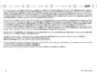 © 2011 IBM Corporation45
ワークショップ、セッション、および資料は、IBMまたはセッション発表者によって準備され、それぞれ独自の見解を反映したものです。それらは情報提供の目的のみで提供されて
おり、いかなる参加者に対しても法律的またはその他の指導や助言を意図したものではなく、またそのような結果を生むものでもありません。本プレゼンテーションに含まれてい
る情報については、完全性と正確性を帰するよう努力しましたが、「現状のまま」提供され、明示または暗示にかかわらずいかなる保証も伴わないものとします。本プレゼンテー
ションまたはその他の資料の使用によって、あるいはその他の関連によって、いかなる損害が生じた場合も、IBMは責任を負わないものとします。 本プレゼンテーションに含まれ
ている内容は、IBMまたはそのサプライヤーやライセンス交付者からいかなる保証または表明を引きだすことを意図したものでも、IBMソフトウェアの使用を規定する適用ライセン
ス契約の条項を変更することを意図したものでもなく、またそのような結果を生むものでもありません。
本プレゼンテーションでIBM製品、プログラム、またはサービスに言及していても、IBMが営業活動を行っているすべての国でそれらが使用可能であることを暗示するものではあ
りません。本プレゼンテーションで言及している製品リリース日付や製品機能は、市場機会またはその他の要因に基づいてIBM独自の決定権をもっていつでも変更できるものと
し、いかなる方法においても将来の製品または機能が使用可能になると確約することを意図したものではありません。本資料に含まれている内容は、参加者が開始する活動に
よって特定の販売、売上高の向上、またはその他の結果が生じると述べる、または暗示することを意図したものでも、またそのような結果を生むものでもありません。
パフォーマンスは、管理された環境において標準的なIBMベンチマークを使用した測定と予測に基づいています。ユーザーが経験する実際のスループットやパフォーマンスは、
ユーザーのジョブ・ストリームにおけるマルチプログラミングの量、入出力構成、ストレージ構成、および処理されるワークロードなどの考慮事項を含む、数多くの要因に応じて変
化します。したがって、個々のユーザーがここで述べられているものと同様の結果を得られると確約するものではありません。
記述されているすべてのお客様事例は、それらのお客様がどのようにIBM製品を使用したか、またそれらのお客様が達成した結果の実例として示されたものです。実際の環境コ
ストおよびパフォーマンス特性は、お客様ごとに異なる場合があります。
IBM、IBM ロゴ、Storwize、System x、 およびSystems Director VMControlは世界の多くの国で登録されたInternational Business Machines Corporationの商標です。
他の製品名およびサービス名等は、それぞれIBMまたは各社の商標である場合があります。
現時点での IBMの商標リストについては、www.ibm.com/legal/copytrade.shtmlをご覧ください。
インテル、Intel、Intelロゴ、Intel Inside、Intel Insideロゴ、Intel Centrino、Intel Centrinoロゴ、Celeron、Intel Xeon、Intel SpeedStep、Itanium、およびPentium は Intel Corporationま
たは子会社の米国およびその他の国における商標または登録商標です。
Linuxは、Linus Torvaldsの米国およびその他の国における登録商標です。
Microsoft, Windows, Windows NT および Windowsロゴは Microsoft Corporationの米国およびその他の国における商標です。
 