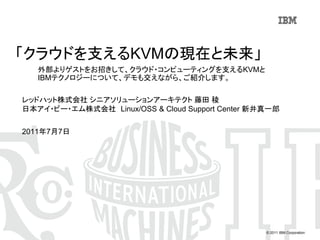 © 2011 IBM Corporation
「クラウドを支えるKVMの現在と未来」
レッドハット株式会社 シニアソリューションアーキテクト 藤田 稜
日本アイ・ビー・エム株式会社 Linux/OSS & Cloud Support Center 新井真一郎
2011年7月7日
外部よりゲストをお招きして、クラウド・コンピューティングを支えるKVMと
IBMテクノロジーについて、デモも交えながら、ご紹介します。
 