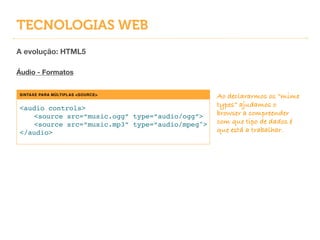 TECNOLOGIAS WEB
A evolução: HTML5
!
Áudio - Formatos
SINTAXE PARA MÚLTIPLAS <SOURCE>
<audio controls>!
! <source src=“music.ogg” type=“audio/ogg”>!
! <source src=“music.mp3” type=“audio/mpeg">!
</audio>
Ao declararmos os “mime
types” ajudamos o
browser a compreender
com que tipo de dados é
que está a trabalhar.
 