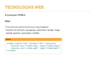 TECNOLOGIAS WEB
A evolução: HTML5
!
Vídeo
!
• Funciona da mesma forma que a tag <audio>.

• Opções de atributos: autoplay, controls, heigh, loop,
muted, poster, preload, e width .
SINTAXE
<video width="640" height="360" controls>!
! <source src="video.ogg" type=“video/ogg">!
! <source src="video.mp4" type="video/mp4">!
</video>
 