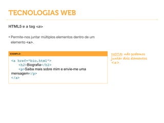 TECNOLOGIAS WEB
HTML5 e a tag <a>
!
• Permite-nos juntar múltiplos elementos dentro de um
elemento <a>.
EXEMPLO:
<a href=“bio.html”>!
! <h2>Biografia</h2>!
! <p>Saiba mais sobre mim e envie-me uma
mensagem</p>!
</a>
NOTA: não podemos
juntar dois elementos
<a>.
 