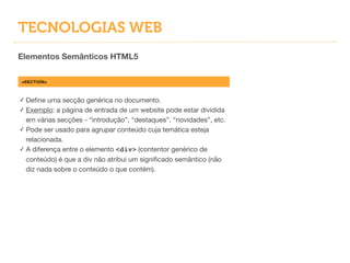 TECNOLOGIAS WEB
Elementos Semânticos HTML5
<SECTION>
✓ Deﬁne uma secção genérica no documento.

✓ Exemplo: a página de entrada de um website pode estar dividida
em várias secções - “introdução”, “destaques”, “novidades”, etc.

✓ Pode ser usado para agrupar conteúdo cuja temática esteja
relacionada.

✓ A diferença entre o elemento <div> (contentor genérico de
conteúdo) é que a div não atribui um signiﬁcado semântico (não
diz nada sobre o conteúdo o que contém).
 
