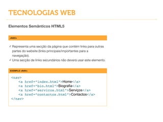 TECNOLOGIAS WEB
Elementos Semânticos HTML5
<NAV>
✓ Representa uma secção da página que contém links para outras
partes do website (links principais/importantes para a
navegação).

✓ Uma secção de links secundários não deverá usar este elemento.
EXEMPLO <NAV>
<nav>!
! <a href=“index.html”>Home</a>!
! <a href=“bio.html”>Biografia</a>!
! <a href=“servicos.html”>Serviços</a>!
! <a href=“contactos.html”>Contactos</a>!
</nav>
 