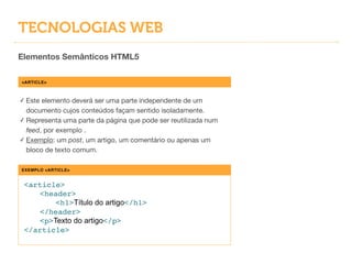 TECNOLOGIAS WEB
Elementos Semânticos HTML5
<ARTICLE>
✓ Este elemento deverá ser uma parte independente de um
documento cujos conteúdos façam sentido isoladamente.

✓ Representa uma parte da página que pode ser reutilizada num
feed, por exemplo .

✓ Exemplo: um post, um artigo, um comentário ou apenas um
bloco de texto comum.
EXEMPLO <ARTICLE>
<article>!
! <header>!
! ! <h1>Título do artigo</h1>!
! </header>!
! <p>Texto do artigo</p>!
</article>
 