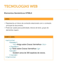 TECNOLOGIAS WEB
Elementos Semânticos HTML5
<ASIDE>
✓ Representa um bloco de conteúdo relacionado com o conteúdo
principal do documento.

✓ Pode ser usado para publicidade, blocos de texto, grupo de
elementos <nav>.
EXEMPLO <ASIDE>
<article>!
! <header>!
! ! <h1>Artigo sobre Cravos Vermelhos</h1>!
! </header>!
! <p>Texto sobre Cravos Vermelhos</p>!
! <aside>!
! ! Existem cerca de 300 espécies de cravos.!
! </aside>!
</article>
 