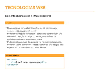 TECNOLOGIAS WEB
Elementos Semânticos HTML5 (estrutura)
<HEADER>
✓ Representa um conteúdo introdutório ou até elementos de
navegação (Exemplo: um banner).

✓ Pode ser usado para especiﬁcar o cabeçalho (contentor) de um
documento, secção ou artigo ou para agrupar índices de
conteúdos, caixas de pesquisa ou logos.

✓ Pode ser utilizado mais do que uma vez no mesmo documento.

✓ Podemos usar o elemento <header> dentro de uma secção para
especiﬁcar o tipo de conteúdo dessa secção.
EXEMPLO <HEADER>
<header>!
! <h1>Este é o meu documento</h1>!
</header>
 