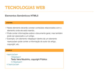 TECNOLOGIAS WEB
Elementos Semânticos HTML5
<FOOTER>
✓ Neste elemento deverão constar conteúdos relacionados com o
elemento onde ele está inserido.

✓ Pode conter informações sobre o documento geral, mas também
pode ser associado a um artigo.

✓ Exemplo: Um elemento <footer> dentro de um elemento
<article> pode conter a informação do autor do artigo,
copyright, etc.
EXEMPLO
<article>!
! <footer>!
! Texto Vera Moutinho, copyright Público!
! </footer>!
</article>
 