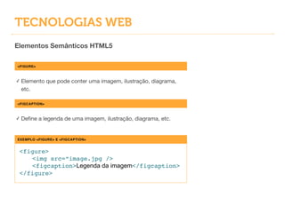TECNOLOGIAS WEB
Elementos Semânticos HTML5
<FIGURE>
✓ Elemento que pode conter uma imagem, ilustração, diagrama,
etc.
EXEMPLO <FIGURE> E <FIGCAPTION>
<figure>!
! <img src=“image.jpg />!
! <figcaption>Legenda da imagem</figcaption>!
</figure>
<FIGCAPTION>
✓ Deﬁne a legenda de uma imagem, ilustração, diagrama, etc.
 