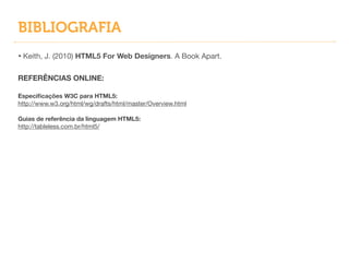 BIBLIOGRAFIA
• Keith, J. (2010) HTML5 For Web Designers. A Book Apart.

!
REFERÊNCIAS ONLINE:
!
Especiﬁcações W3C para HTML5:
http://www.w3.org/html/wg/drafts/html/master/Overview.html

!
Guias de referência da linguagem HTML5:
http://tableless.com.br/html5/

 