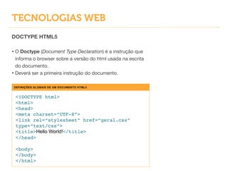 TECNOLOGIAS WEB
DOCTYPE HTML5
!
• O Doctype (Document Type Declaration) é a instrução que
informa o browser sobre a versão do html usada na escrita
do documento.

• Deverá ser a primeira instrução do documento.
DEFINIÇÕES GLOBAIS DE UM DOCUMENTO HTML5
<!DOCTYPE html>!
<html>!
<head>!
<meta charset=“UTF-8”>!
<link rel=“stylesheet” href=“geral.css”
type=“text/css”>!
<title>Hello World!</title>!
</head>!
!
<body>!
</body>!
</html>
 