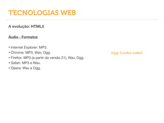 TECNOLOGIAS WEB
A evolução: HTML5
!
Áudio - Formatos
!
• Internet Explorer: MP3.

• Chrome: MP3, Wav, Ogg.

• Firefox: MP3 (a partir da versão 21), Wav, Ogg.

• Safari: MP3 e Wav.

• Opera: Wav e Ogg.
Ogg (Vorbis codec)
 