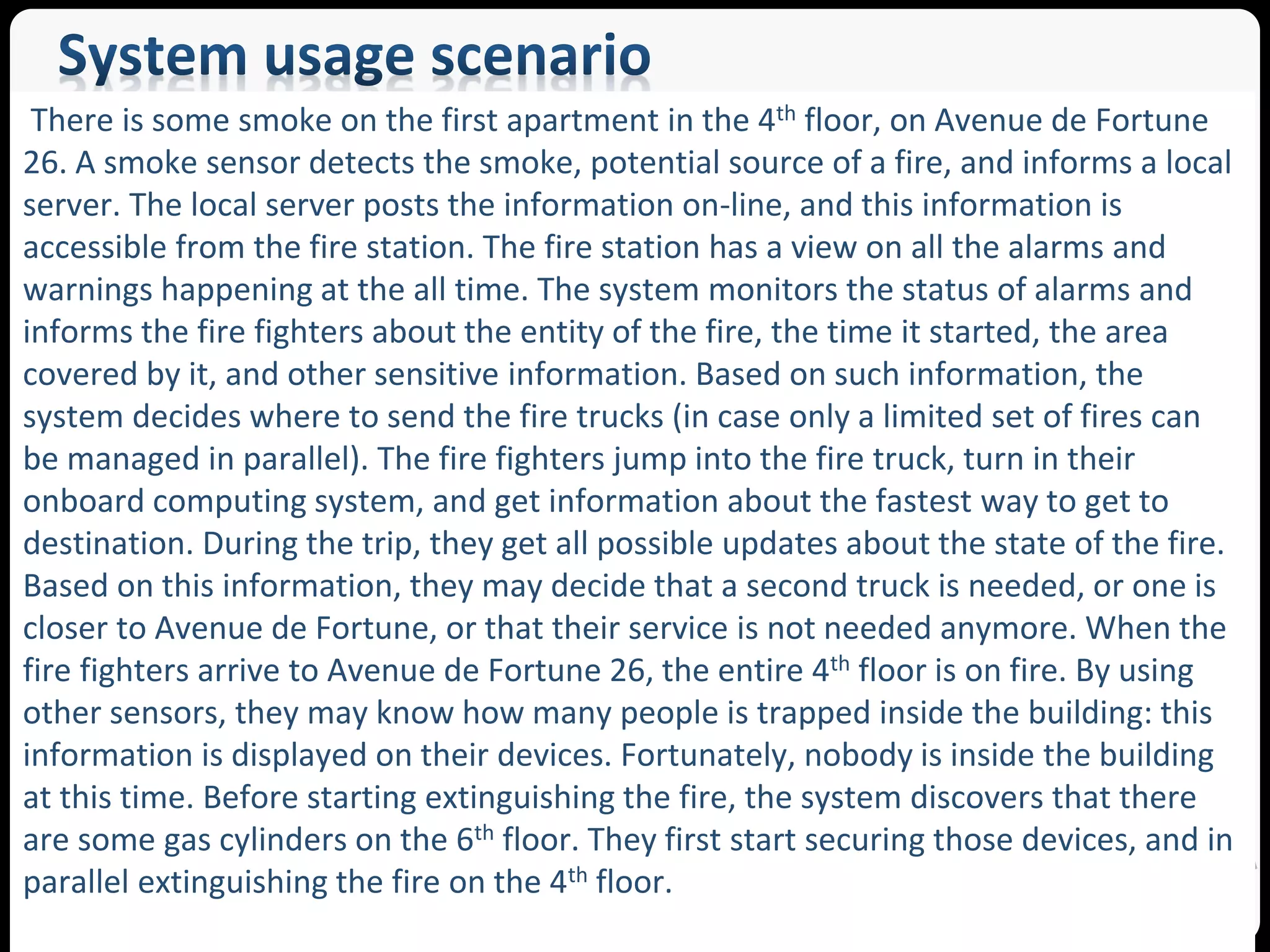 There is some smoke on the first apartment in the 4th floor, on Avenue de Fortune 
26. A smoke sensor detects the smoke, potential source of a fire, and informs a local 
server. The local server posts the information on-line, and this information is 
accessible from the fire station. The fire station has a view on all the alarms and 
warnings happening at the all time. The system monitors the status of alarms and 
informs the fire fighters about the entity of the fire, the time it started, the area 
covered by it, and other sensitive information. Based on such information, the 
system decides where to send the fire trucks (in case only a limited set of fires can 
be managed in parallel). The fire fighters jump into the fire truck, turn in their 
onboard computing system, and get information about the fastest way to get to 
destination. During the trip, they get all possible updates about the state of the fire. 
Based on this information, they may decide that a second truck is needed, or one is 
closer to Avenue de Fortune, or that their service is not needed anymore. When the 
fire fighters arrive to Avenue de Fortune 26, the entire 4th floor is on fire. By using 
other sensors, they may know how many people is trapped inside the building: this 
information is displayed on their devices. Fortunately, nobody is inside the building 
at this time. Before starting extinguishing the fire, the system discovers that there 
are some gas cylinders on the 6th floor. They first start securing those devices, and in 
parallel extinguishing the fire on the 4th floor. 
SEA Group 
 