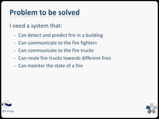 I need a system that: 
SEA Group 
 Can detect and predict fire in a building 
 Can communicate to the fire fighters 
 Can communicate to the fire trucks 
 Can route fire trucks towards different fires 
 Can monitor the state of a fire 
 