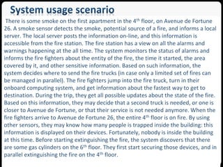 There is some smoke on the first apartment in the 4th floor, on Avenue de Fortune 
26. A smoke sensor detects the smoke, potential source of a fire, and informs a local 
server. The local server posts the information on-line, and this information is 
accessible from the fire station. The fire station has a view on all the alarms and 
warnings happening at the all time. The system monitors the status of alarms and 
informs the fire fighters about the entity of the fire, the time it started, the area 
covered by it, and other sensitive information. Based on such information, the 
system decides where to send the fire trucks (in case only a limited set of fires can 
be managed in parallel). The fire fighters jump into the fire truck, turn in their 
onboard computing system, and get information about the fastest way to get to 
destination. During the trip, they get all possible updates about the state of the fire. 
Based on this information, they may decide that a second truck is needed, or one is 
closer to Avenue de Fortune, or that their service is not needed anymore. When the 
fire fighters arrive to Avenue de Fortune 26, the entire 4th floor is on fire. By using 
other sensors, they may know how many people is trapped inside the building: this 
information is displayed on their devices. Fortunately, nobody is inside the building 
at this time. Before starting extinguishing the fire, the system discovers that there 
are some gas cylinders on the 6th floor. They first start securing those devices, and in 
parallel extinguishing the fire on the 4th floor. 
SEA Group 
 