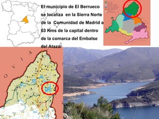 El municipio de El Berrueco
se localiza en la Sierra Norte
de la Comunidad de Madrid a
63 Kms de la capital dentro
de la comarca del Embalse
del Atazar
 
