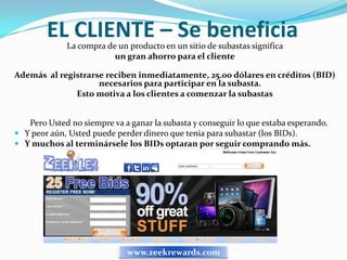 EL CLIENTE – Se beneficia
             La compra de un producto en un sitio de subastas significa
                         un gran ahorro para el cliente

Además al registrarse reciben inmediatamente, 25.00 dólares en créditos (BID)
                    necesarios para participar en la subasta.
              Esto motiva a los clientes a comenzar la subastas


   Pero Usted no siempre va a ganar la subasta y conseguir lo que estaba esperando.
 Y peor aún, Usted puede perder dinero que tenia para subastar (los BIDs).
 Y muchos al terminársele los BIDs optaran por seguir comprando más.




                             www.zeekrewards.com
 