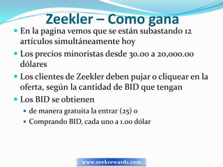 Zeekler – Como gana
 En la pagina vemos que se están subastando 12
  artículos simultáneamente hoy
 Los precios minoristas desde 30.00 a 20,000.00
  dólares
 Los clientes de Zeekler deben pujar o cliquear en la
  oferta, según la cantidad de BID que tengan
 Los BID se obtienen
   de manera gratuita la entrar (25) o
   Comprando BID, cada uno a 1.00 dólar




                    www.zeekrewards.com
 