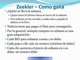 Zeekler – Como gana
 ¿Quién se lleva la subasta_
   Quien tiene la última oferta al cierre de la subasta
   Si la subasta no ha cerrado y nadie mas a pujado el
    ultimo se la lleva
 Todavía tiene que pagar el flete para conseguirlo.
 Por lo general, siempre comprar en subasta es una
  gran adquisición.
 Cada BID para subastar cuesta 1.00 dólar
 Cada puja o clIc vale un centavo (céntimo de dólar)
 Cada clic aumenta el precio de subasta en 0.01
  dólar, un centavo dólar
                     www.zeekrewards.com
 