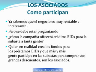 LOS ASOCIADOS
             Como participan
 Ya sabemos que el negocio es muy rentable e
  interesante.
 Pero se debe estar preguntando
 ¿cómo la compañía ofrecerá créditos BIDs para la
  subasta a tanta gente?
 Quien en realidad crea los fondos para
 los préstamos BIDs y que más y más
 gente participe en las subastas para comprar con
 grandes descuentos, son los asociados.

                  www.zeekrewards.com
 