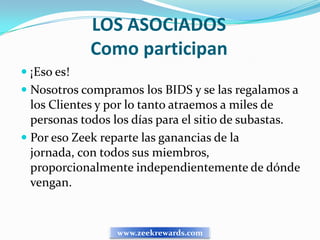 LOS ASOCIADOS
             Como participan
 ¡Eso es!
 Nosotros compramos los BIDS y se las regalamos a
  los Clientes y por lo tanto atraemos a miles de
  personas todos los días para el sitio de subastas.
 Por eso Zeek reparte las ganancias de la
  jornada, con todos sus miembros,
  proporcionalmente independientemente de dónde
  vengan.


                 www.zeekrewards.com
 
