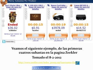 Veamos el siguiente ejemplo, de las primeras
    cuatros subastas en la pagina Zeekler
             Tomado el 8-2-2012
    http://www.zeekler.com/index_penny.asp?username=Zaz

                 www.zeekrewards.com
 