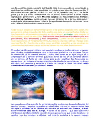 con la conciencia social, nunca te aventurarás hacia lo desconocido, ni contemplarás la
posibilidad de realidades más grandiosas por miedo a que ellas signifiquen cambio. Y
ciertamente lo hacen, porque habrá mucho más que ver, que entender y de lo cual formar
parte que lo que había anteriormente en un mundo condicionado a nacer, crecer,
reproducirte, ganar dinero y morir. Mientras aceptes sólo los pensamientos limitados
que se te ha inculcado, nunca activarás mayores porciones de tu cerebro para recibir y
experimentar otros pensamientos distintos de aquellos con los que te encuentras cara a
cara cada día de tu limitada existencia material.
Cada vez que aceptas un pensamiento superior a los que has aceptado como patrón, ese
pensamiento activa otra parte más de tu cerebro para darle un uso significativo. Cada vez
que hagas esto, el pensamiento superior se ofrecerá como «portador» para extender tu
razonamiento a partir de este punto. Esto activará otras porciones de tu cerebro para más
pensamiento, más recibimiento y más conocimiento. Cuando deseas experimentar la
Supra consciencia, el Pensamiento Infinito, tu pituitaria empieza a abrirse y florece como
una magnífica flor. Cuanto más se abre, mayor es el flujo energético, y más se activan las
partes latentes de tu cerebro para recibir las frecuencias más altas de pensamiento.
El cerebro ha sido un gran misterio que ha dejado perplejos a muchos. Algunos lo extraen
para mirarlo y no pueden encontrar nada en él excepto sus fluidos, que son agua. El agua
es conductora de la corriente eléctrica. Cuanto más densa es el agua, mayor es la
amplificación de la corriente eléctrica que pasa a través de ella. En las porciones latentes
de tu cerebro, el fluido es más denso para poder amplificar las frecuencias de
pensamiento sin embargo si deseas energías más altas hasta convertirlas en corrientes
eléctricas más potentes y enviarlas a través del cuerpo a mayor velocidad debes
sincronizar Pensamiento y Sentir del Corazón.
Así, cuando permites que más de tus pensamientos se alojen en las partes latentes del
cerebro, tu cuerpo se activa para volverse más rápido y profundo en sus respuestas. Una
vez que la totalidad de tu cerebro está en uso en sincronía del corazón, puedes
hacer cualquier cosa con tu cuerpo. A través de tu Espíritu —que está grabando y
manteniendo constantemente la emoción de cada pensamiento que recibe de retorno tu
cerebro: con los impulsos o pálpitos del corazón enviados a tu cuerpo, puedes
 