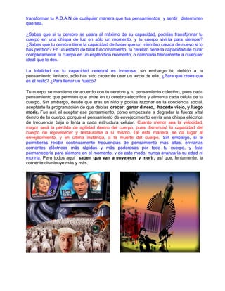 transformar tu A.D.A.N de cualquier manera que tus pensamientos y sentir determinen
que sea.
¿Sabes que si tu cerebro se usara al máximo de su capacidad, podrías transformar tu
cuerpo en una chispa de luz en sólo un momento, y tu cuerpo viviría para siempre?
¿Sabes que tu cerebro tiene la capacidad de hacer que un miembro crezca de nuevo si lo
has perdido? En un estado de total funcionamiento, tu cerebro tiene la capacidad de curar
completamente tu cuerpo en un espléndido momento, o cambiarlo físicamente a cualquier
ideal que le des.
La totalidad de tu capacidad cerebral es inmensa; sin embargo tú, debido a tu
pensamiento limitado, sólo has sido capaz de usar un tercio de ella. ¿Para qué crees que
es el resto? ¿Para llenar un hueco?
Tu cuerpo se mantiene de acuerdo con tu cerebro y tu pensamiento colectivo, pues cada
pensamiento que permites que entre en tu cerebro electrifica y alimenta cada célula de tu
cuerpo. Sin embargo, desde que eras un niño y podías razonar en la conciencia social,
aceptaste la programación de que debías crecer, ganar dinero, hacerte viejo, y luego
morir. Fue así, al aceptar ese pensamiento, como empezaste a degradar la fuerza vital
dentro de tu cuerpo, porque el pensamiento de envejecimiento envía una chispa eléctrica
de frecuencia baja o lenta a cada estructura celular. Cuanto menor sea la velocidad,
mayor será la pérdida de agilidad dentro del cuerpo, pues disminuirá la capacidad del
cuerpo de rejuvenecer y restaurarse a sí mismo. De esta manera, se da lugar al
envejecimiento, y en última instancia, a la muerte del cuerpo. Sin embargo, si te
permitieras recibir continuamente frecuencias de pensamiento más altas, enviarías
corrientes eléctricas más rápidas y más poderosas por todo tu cuerpo, y éste
permanecería para siempre en el momento, y de este modo, nunca avanzaría su edad ni
moriría. Pero todos aquí saben que van a envejecer y morir, así que, lentamente, la
corriente disminuye más y más.
 