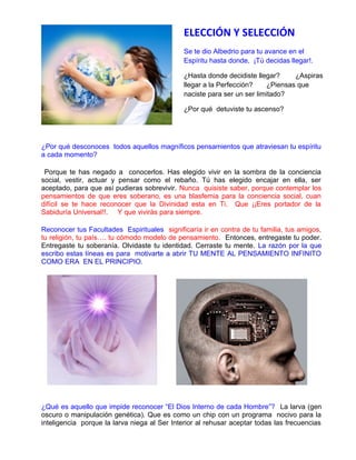 ¿Por qué desconoces todos aquellos magníficos pensamientos que atraviesan tu espíritu
a cada momento?
Porque te has negado a conocerlos. Has elegido vivir en la sombra de la conciencia
social, vestir, actuar y pensar como el rebaño. Tú has elegido encajar en ella, ser
aceptado, para que así pudieras sobrevivir. Nunca quisiste saber, porque contemplar los
pensamientos de que eres soberano, es una blasfemia para la conciencia social, cuan
difícil se te hace reconocer que la Divinidad esta en Ti. Que ¡¡Eres portador de la
Sabiduría Universal!!. Y que vivirás para siempre.
Reconocer tus Facultades Espirituales significaría ir en contra de tu familia, tus amigos,
tu religión, tu país…. tu cómodo modelo de pensamiento. Entonces, entregaste tu poder.
Entregaste tu soberanía. Olvidaste tu identidad. Cerraste tu mente. La razón por la que
escribo estas líneas es para motivarte a abrir TU MENTE AL PENSAMIENTO INFINITO
COMO ERA EN EL PRINCIPIO.
¿Qué es aquello que impide reconocer “El Dios Interno de cada Hombre”? La larva (gen
oscuro o manipulación genética). Que es como un chip con un programa nocivo para la
inteligencia porque la larva niega al Ser Interior al rehusar aceptar todas las frecuencias
ELECCIÓN Y SELECCIÓN
Se te dio Albedrio para tu avance en el
Espíritu hasta donde, ¡Tú decidas llegar!.
¿Hasta donde decidiste llegar? ¿Aspiras
llegar a la Perfección? ¿Piensas que
naciste para ser un ser limitado?
¿Por qué detuviste tu ascenso?
 