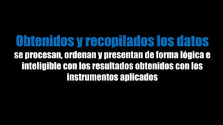 Obtenidos y recopilados los datos
se procesan, ordenan y presentan de forma lógica e
inteligible con los resultados obtenidos con los
instrumentos aplicados
 