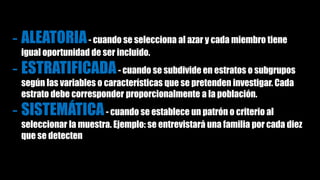 - ALEATORIA- cuando se selecciona al azar y cada miembro tiene
igual oportunidad de ser incluido.
- ESTRATIFICADA- cuando se subdivide en estratos o subgrupos
según las variables o características que se pretenden investigar. Cada
estrato debe corresponder proporcionalmente a la población.
- SISTEMÁTICA- cuando se establece un patrón o criterio al
seleccionar la muestra. Ejemplo: se entrevistará una familia por cada diez
que se detecten
 