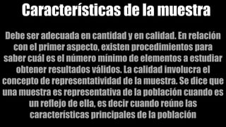 Características de la muestra
Debe ser adecuada en cantidad y en calidad. En relación
con el primer aspecto, existen procedimientos para
saber cuál es el número mínimo de elementos a estudiar
obtener resultados válidos. La calidad involucra el
concepto de representatividad de la muestra. Se dice que
una muestra es representativa de la población cuando es
un reflejo de ella, es decir cuando reúne las
características principales de la población
 