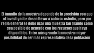 El tamaño de la muestra depende de la precisión con que
el investigador desea llevar a cabo su estudio, pero por
regla general se debe usar una muestra tan grande como
sea posible de acuerdo con los recursos que haya
disponibles. Entre más grande la muestra mayor
posibilidad de ser más representativa de la población
 