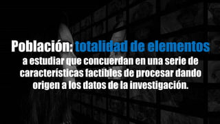 Población: totalidad de elementos
a estudiar que concuerdan en una serie de
características factibles de procesar dando
origen a los datos de la investigación.
 