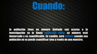 la población tiene un número limitado con acceso a la
investigación se le llama población finita; su número está
demarcado y es cuantificable. En cambio, será infinita cuando esa
población no se puede cuantificar sino a través de una muestra.
Cuando:
 