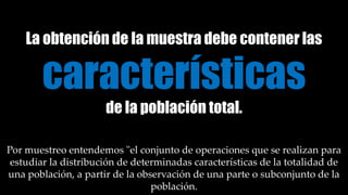 La obtención de la muestra debe contener las
características
de la población total.
Por muestreo entendemos "el conjunto de operaciones que se realizan para
estudiar la distribución de determinadas características de la totalidad de
una población, a partir de la observación de una parte o subconjunto de la
población.
 