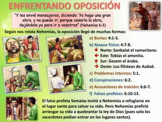 “Y les envié mensajeros, diciendo: Yo hago una gran
obra, y no puedo ir; porque cesaría la obra,
dejándola yo para ir a vosotros” (Nehemías 6:3)
a) Burlas: 4:1-3.
b) Ataque físico: 4:7-8.
 Norte: Sanbalat el samaritano.
 Este: Tobías el amonita.
 Sur: Gesem el árabe.
 Oeste: Los filisteos de Asdod.
c) Problemas internos: 5:1.
d) Conspiraciones: 6:2.
e) Acusaciones de traición: 6:6-7.
f) Falsos profetas: 6:10-13.
Según nos relata Nehemías, la oposición llegó de muchas formas:
El falso profeta Semaías invitó a Nehemías a refugiarse en
el lugar santo para salvar su vida. Pero Nehemías prefirió
arriesgar su vida a quebrantar la ley de Dios (pues solo los
sacerdotes podían entrar en los lugares santos).
 