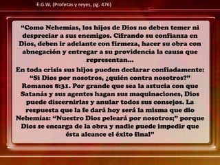 “Como Nehemías, los hijos de Dios no deben temer ni
despreciar a sus enemigos. Cifrando su confianza en
Dios, deben ir adelante con firmeza, hacer su obra con
abnegación y entregar a su providencia la causa que
representan…
En toda crisis sus hijos pueden declarar confiadamente:
“Si Dios por nosotros, ¿quién contra nosotros?”
Romanos 8:31. Por grande que sea la astucia con que
Satanás y sus agentes hagan sus maquinaciones, Dios
puede discernirlas y anular todos sus consejos. La
respuesta que la fe dará hoy será la misma que dio
Nehemías: “Nuestro Dios peleará por nosotros;” porque
Dios se encarga de la obra y nadie puede impedir que
ésta alcance el éxito final”
E.G.W. (Profetas y reyes, pg. 476)
 