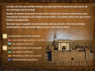La reconstrucción del templo:
Los enemigos quieren ayudar.
La obra se termina.
La reconstrucción de la ciudad:
La obra se detiene.
Nehemías entra en acción.
Enfrentando oposición.
La obra de Dios ha sufrido siempre la más acérrima oposición por parte de
los enemigos de la verdad.
Desde el mismo momento en que Dios facilitó los eventos necesarios para
reconstruir el templo y la ciudad de Jerusalén, el pueblo judío tuvo que hacer
frente a la oposición.
Siempre que el pueblo se derrumbaba ante la presión, Dios los animaba
enviándoles a las personas idóneas para reanudar la obra.
 